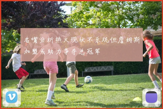 名嘴分析热火现状不乐观但詹姆斯加盟或助力争夺总冠军