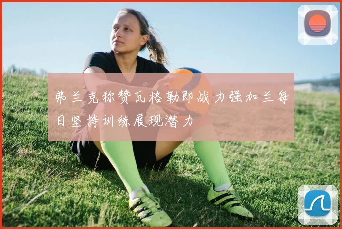 弗兰克称赞瓦格勒即战力强加兰每日坚持训练展现潜力
