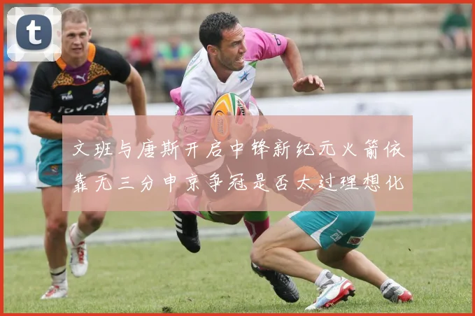 文班与唐斯开启中锋新纪元火箭依靠无三分申京争冠是否太过理想化
