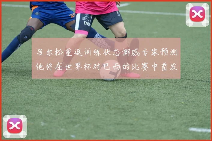 吕尔松重返训练状态挪威专家预测他将在世界杯对巴西的比赛中首发出战
