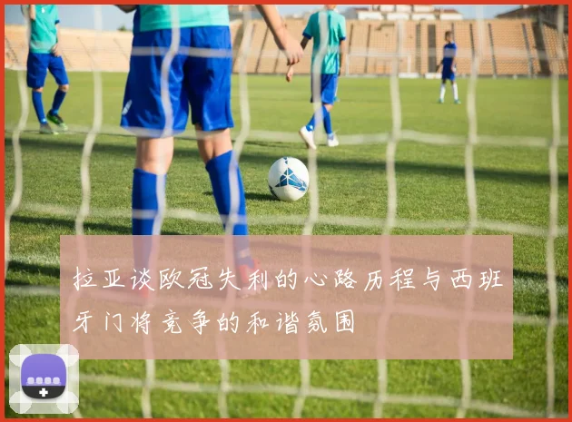 拉亚谈欧冠失利的心路历程与西班牙门将竞争的和谐氛围