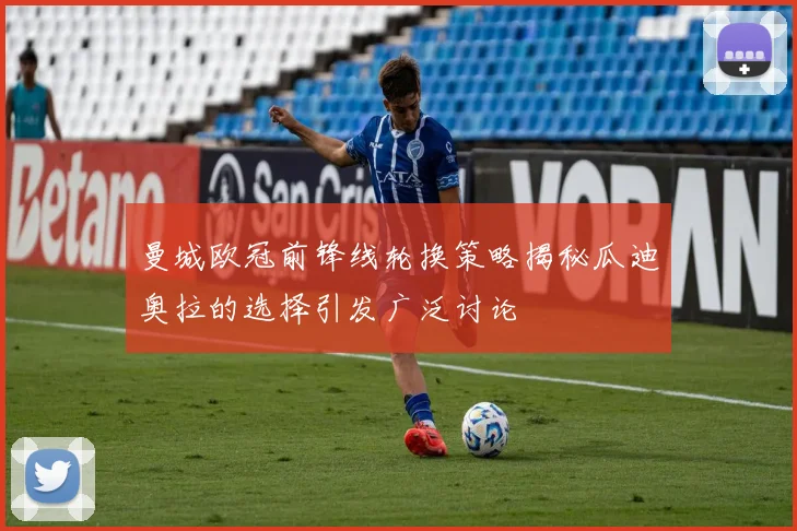 曼城欧冠前锋线轮换策略揭秘瓜迪奥拉的选择引发广泛讨论
