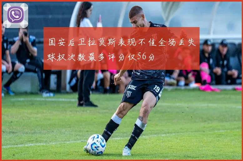 国安后卫拉莫斯表现不佳全场丢失球权次数最多评分仅56分