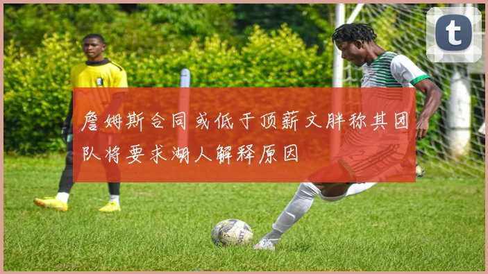 詹姆斯合同或低于顶薪文胖称其团队将要求湖人解释原因
