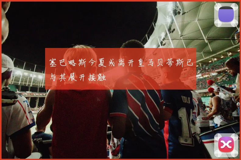 塞巴略斯今夏或离开皇马贝蒂斯已与其展开接触