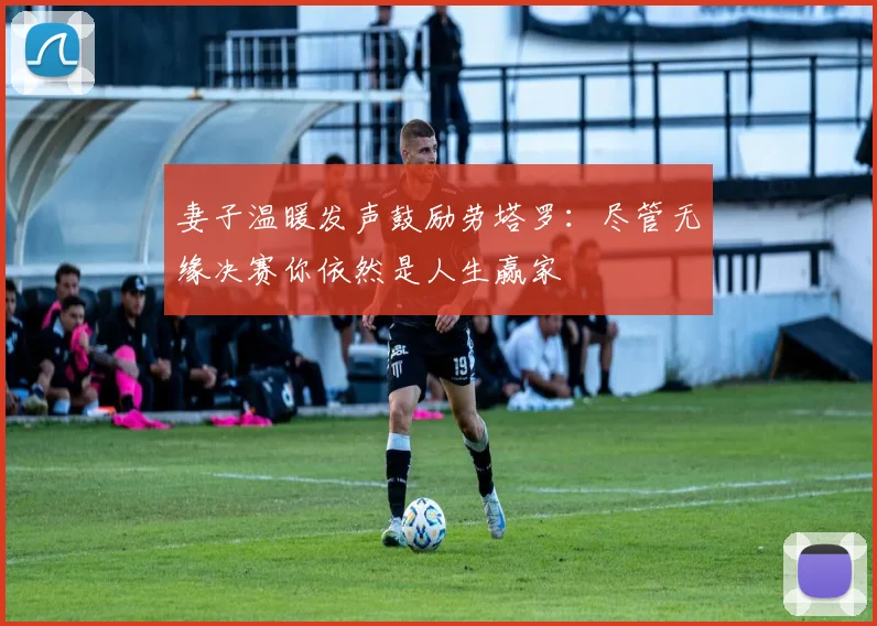 妻子温暖发声鼓励劳塔罗：尽管无缘决赛你依然是人生赢家