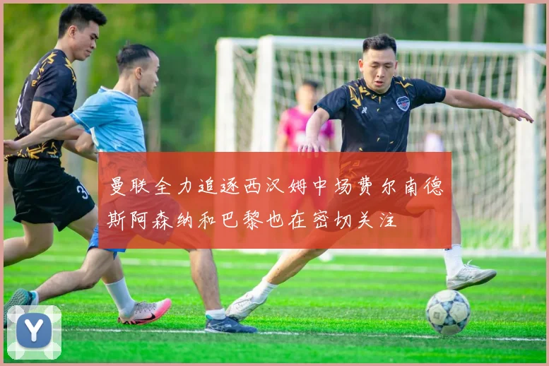 曼联全力追逐西汉姆中场费尔南德斯阿森纳和巴黎也在密切关注