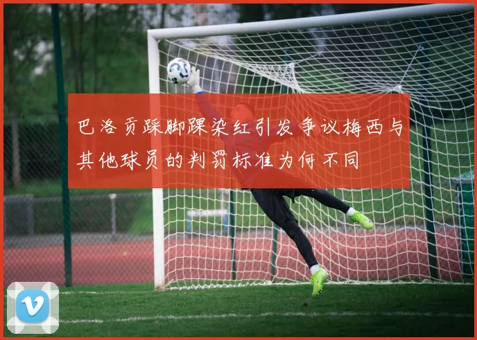 巴洛贡踩脚踝染红引发争议梅西与其他球员的判罚标准为何不同
