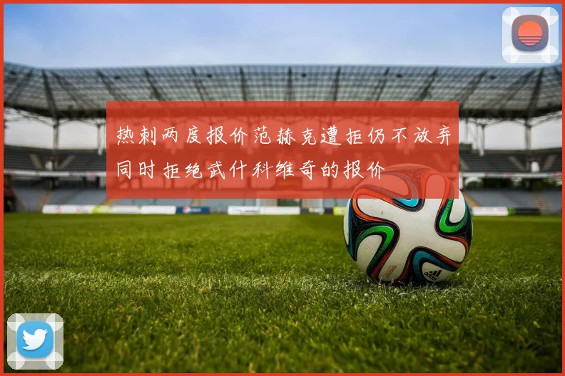热刺两度报价范赫克遭拒仍不放弃同时拒绝武什科维奇的报价