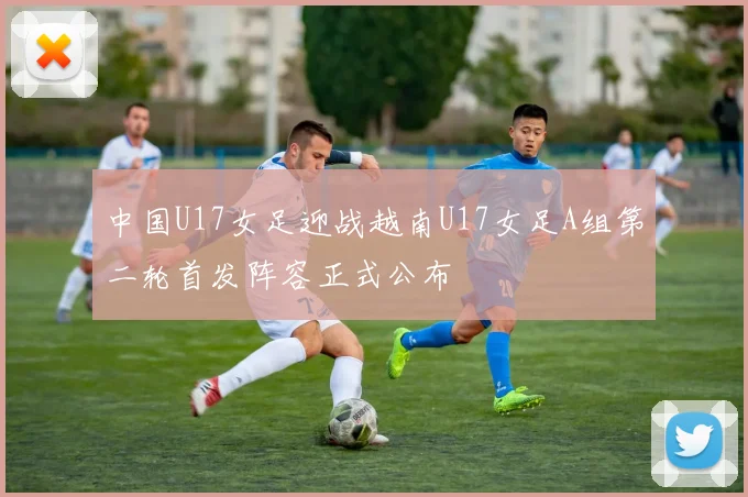 中国U17女足迎战越南U17女足A组第二轮首发阵容正式公布