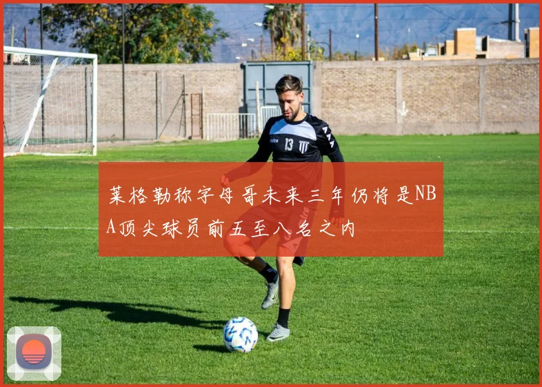 莱格勒称字母哥未来三年仍将是NBA顶尖球员前五至八名之内