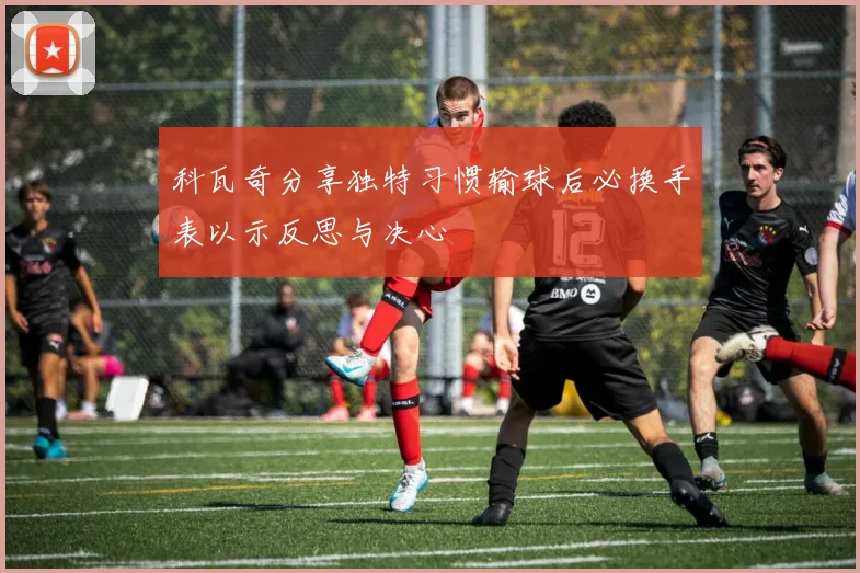 科瓦奇分享独特习惯输球后必换手表以示反思与决心
