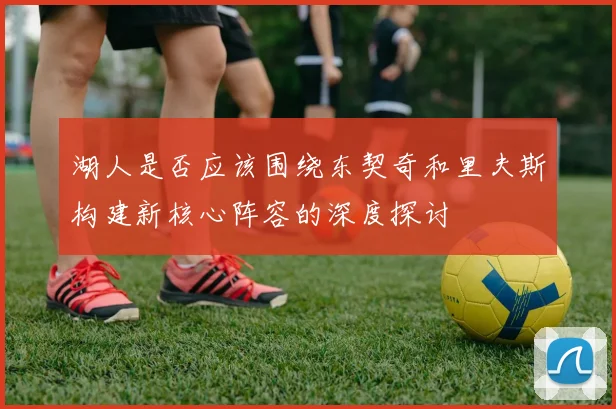 湖人是否应该围绕东契奇和里夫斯构建新核心阵容的深度探讨