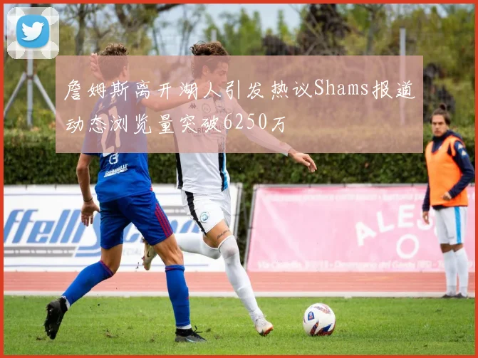 詹姆斯离开湖人引发热议Shams报道动态浏览量突破6250万