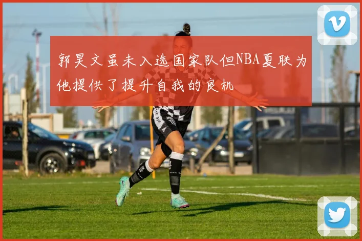 郭昊文虽未入选国家队但NBA夏联为他提供了提升自我的良机