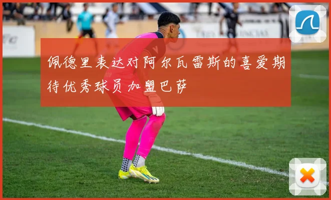 佩德里表达对阿尔瓦雷斯的喜爱期待优秀球员加盟巴萨