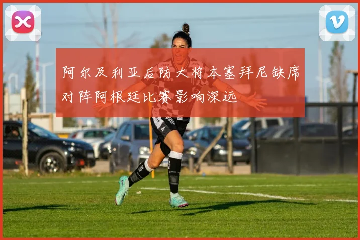阿尔及利亚后防大将本塞拜尼缺席对阵阿根廷比赛影响深远
