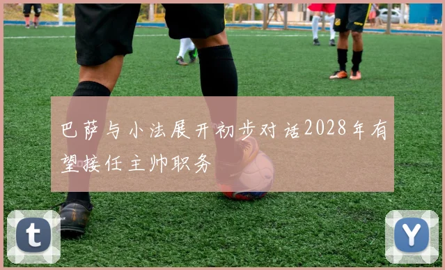 巴萨与小法展开初步对话2028年有望接任主帅职务