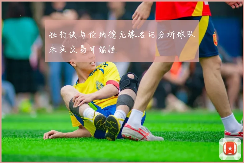 独行侠与伦纳德无缘名记分析球队未来交易可能性