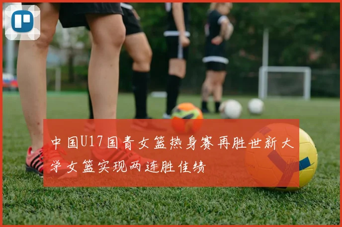 中国U17国青女篮热身赛再胜世新大学女篮实现两连胜佳绩