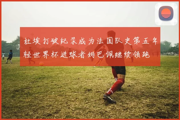 杜埃打破纪录成为法国队史第五年轻世界杯进球者姆巴佩继续领跑