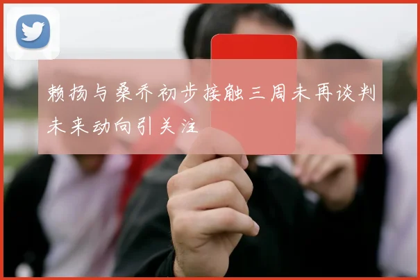 赖扬与桑乔初步接触三周未再谈判未来动向引关注