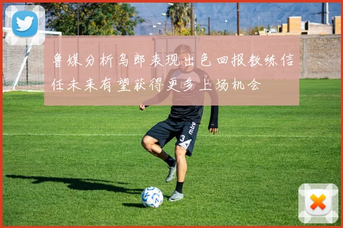 鲁媒分析乌郎表现出色回报教练信任未来有望获得更多上场机会