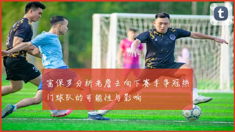 富保罗分析老詹去向下赛季争冠热门球队的可能性与影响