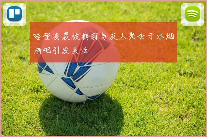 哈登凌晨被捕前与友人聚会于水烟酒吧引发关注