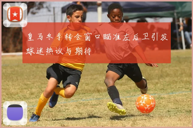皇马冬季转会窗口瞄准左后卫引发球迷热议与期待